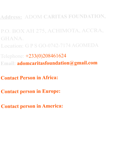 Address:  ADOM CARITAS FOUNDATION,    P.O. BOX AH 275, ACHIMOTA, ACCRA,  GHANA.   Location: G P S GO-0742-7174 AGOMEDA   Telephone: +233(0)208461624  Email: adomcaritasfoundation@gmail.com  Contact Person in Africa:    Cynthia Mbroh                                                 +233 (0)208461624 Contact person in Europe:  Conny                                                 +43 68184984875 Contact person in America: Karren Morrow                                                 +1 9179220865